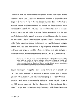 Também em 1896, no mesmo ano de formação da Banda Carlos Gomes de Belo
Horizonte, nascia, pela iniciativa de Anacleto de Medeiros, a famosa Banda do
Corpo de Bombeiros do Rio de Janeiro. Composta por chorões, com Anacleto na
regência, a banda passou a se destacar das demais “pela melhor afinação, leveza
e arranjos bem acabados” 8
. A integração que Anacleto realizou entre as bandas e
a cultura das rodas de choro do Rio de Janeiro enriqueceu muito as duas
manifestações musicais. Fazendo arranjos e composições para banda, fez com
que a linguagem chorística se propagasse como em nenhum outro momento até
então. Muitas vezes ignoradas ou destituídas de sua importância social, seja pela
falta de apoio, seja pela má qualidade de alguns grupos, as bandas de música
continuaram, ao longo do séc. XX, a fornecer músicos para todos os tipos de
formações musicais, entre elas os grupos de choro. CAZES (p.33) observa que:
“Para se ter uma idéia, Joaquim Antônio da Silva Callado (1848) e Paulo Moura (1932),
ambos filhos de mestres de banda, tiveram o mesmo tipo de iniciação musical com
quase um século de diferença. Outros grandes músicos e compositores como Capiba,
Severino Araújo, Netinho, Claudionor Cruz e Moacyr Santos também aprenderam
música em casa e começaram cedo tocando na banda dos pais”.
Os primeiros registros fonográficos do repertório chorístico foram realizados em
1902 pela Banda do Corpo de Bombeiros do Rio de Janeiro, quando também
gravaram valsas, polcas, tangos, incluindo aí composições do próprio Anacleto de
Medeiros. Já as primeiras gravações de solistas de choro começam a aparecer
em 1907, com os grupos Novo Cordão e Cavaquinho de Ouro ambos do Rio de
Janeiro. O grupo Novo Cordão, cujos componentes - por uma negligência habitual
8
CAZES, p.30.
 