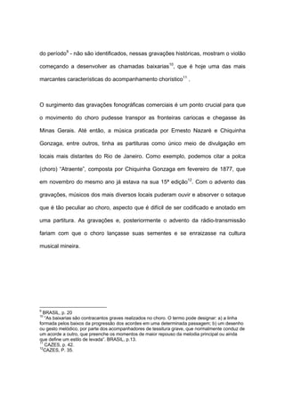 do período9
- não são identificados, nessas gravações históricas, mostram o violão
começando a desenvolver as chamadas baixarias10
, que é hoje uma das mais
marcantes características do acompanhamento chorístico11
.
O surgimento das gravações fonográficas comerciais é um ponto crucial para que
o movimento do choro pudesse transpor as fronteiras cariocas e chegasse às
Minas Gerais. Até então, a música praticada por Ernesto Nazaré e Chiquinha
Gonzaga, entre outros, tinha as partituras como único meio de divulgação em
locais mais distantes do Rio de Janeiro. Como exemplo, podemos citar a polca
(choro) “Atraente”, composta por Chiquinha Gonzaga em fevereiro de 1877, que
em novembro do mesmo ano já estava na sua 15ª edição12
. Com o advento das
gravações, músicos dos mais diversos locais puderam ouvir e absorver o sotaque
que é tão peculiar ao choro, aspecto que é difícil de ser codificado e anotado em
uma partitura. As gravações e, posteriormente o advento da rádio-transmissão
fariam com que o choro lançasse suas sementes e se enraizasse na cultura
musical mineira.
9
BRASIL, p. 20
10
“As baixarias são contracantos graves realizados no choro. O termo pode designar: a) a linha
formada pelos baixos da progressão dos acordes em uma determinada passagem; b) um desenho
ou gesto melódico, por parte dos acompanhadores de tessitura grave, que normalmente conduz de
um acorde a outro, que preenche os momentos de maior repouso da melodia principal ou ainda
que define um estilo de levada”. BRASIL, p.13.
11
CAZES, p. 42.
12
CAZES, P. 35.
 