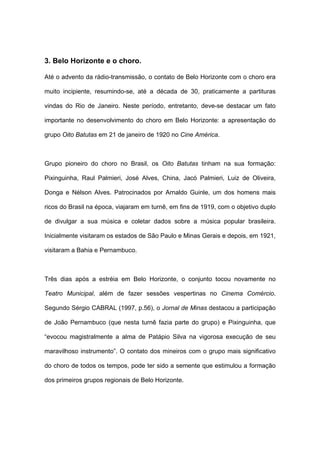 3. Belo Horizonte e o choro.
Até o advento da rádio-transmissão, o contato de Belo Horizonte com o choro era
muito incipiente, resumindo-se, até a década de 30, praticamente a partituras
vindas do Rio de Janeiro. Neste período, entretanto, deve-se destacar um fato
importante no desenvolvimento do choro em Belo Horizonte: a apresentação do
grupo Oito Batutas em 21 de janeiro de 1920 no Cine América.
Grupo pioneiro do choro no Brasil, os Oito Batutas tinham na sua formação:
Pixinguinha, Raul Palmieri, José Alves, China, Jacó Palmieri, Luiz de Oliveira,
Donga e Nélson Alves. Patrocinados por Arnaldo Guinle, um dos homens mais
ricos do Brasil na época, viajaram em turnê, em fins de 1919, com o objetivo duplo
de divulgar a sua música e coletar dados sobre a música popular brasileira.
Inicialmente visitaram os estados de São Paulo e Minas Gerais e depois, em 1921,
visitaram a Bahia e Pernambuco.
Três dias após a estréia em Belo Horizonte, o conjunto tocou novamente no
Teatro Municipal, além de fazer sessões vespertinas no Cinema Comércio.
Segundo Sérgio CABRAL (1997, p.56), o Jornal de Minas destacou a participação
de João Pernambuco (que nesta turnê fazia parte do grupo) e Pixinguinha, que
“evocou magistralmente a alma de Patápio Silva na vigorosa execução de seu
maravilhoso instrumento”. O contato dos mineiros com o grupo mais significativo
do choro de todos os tempos, pode ter sido a semente que estimulou a formação
dos primeiros grupos regionais de Belo Horizonte.
 