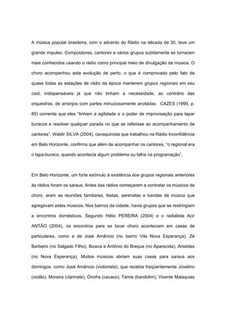 A música popular brasileira, com o advento do Rádio na década de 30, teve um
grande impulso. Compositores, cantores e vários grupos subitamente se tornaram
mais conhecidos usando o rádio como principal meio de divulgação da música. O
choro acompanhou esta evolução de perto, o que é comprovado pelo fato de
quase todas as estações de rádio da época manterem grupos regionais em seu
cast, indispensáveis já que não tinham a necessidade, ao contrário das
orquestras, de arranjos com partes minuciosamente anotadas. CAZES (1999, p.
85) comenta que eles “tinham a agilidade e o poder de improvisação para tapar
buracos e resolver qualquer parada no que se referisse ao acompanhamento de
cantores”. Waldir SILVA (2004), cavaquinista que trabalhou na Rádio Inconfidência
em Belo Horizonte, confirma que além de acompanhar os cantores, “o regional era
o tapa-buraco, quando acontecia algum problema ou falha na programação”.
Em Belo Horizonte, um forte estímulo à existência dos grupos regionais anteriores
às rádios foram os saraus. Antes das rádios começarem a contratar os músicos de
choro, eram as reuniões familiares, festas, serenatas e bandas de música que
agregavam estes músicos. Nos bairros da cidade, havia grupos que se restringiam
a encontros domésticos. Segundo Hélio PEREIRA (2004) e o radialista Acir
ANTÃO (2004), os encontros para se tocar choro aconteciam em casas de
particulares, como a de José Amâncio (no bairro Vila Nova Esperança), Zé
Barbeiro (no Salgado Filho), Bizeca e Antônio do Breque (no Aparecida), Aristides
(no Nova Esperança). Muitos músicos abriam suas casas para saraus aos
domingos, como José Amâncio (violonista), que recebia freqüentemente Jovelino
(violão), Moreira (clarinete), Onofre (cavaco), Tamis (bandolim), Vicente Malaquias
 