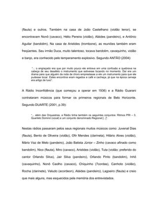 (flauta) e outros. Também na casa de João Castelhano (violão tenor), se
encontravam Nonô (cavaco), Hélio Pereira (violão), Aláides (pandeiro), e Antônio
Aguilar (bandolim). Na casa de Aristides (trombone), as reuniões também eram
freqüentes. Seu irmão Duca, muito talentoso, tocava bandolim, cavaquinho, violão
e banjo, era conhecido pelo temperamento explosivo. Segundo ANTÃO (2004):
“... o engraçado era que por muito pouco ele entrava em uma confusão e quebrava na
cabeça de seu desafeto o instrumento que estivesse tocando no momento. Daí era um
drama para que alguém da roda de choro emprestasse a ele um instrumento para que ele
pudesse tocar. Estes encontros eram regados a café e cachaça, já que na época cerveja
era artigo de luxo”.
A Rádio Inconfidência (que começou a operar em 1936) e a Rádio Guarani
contrataram músicos para formar os primeiros regionais de Belo Horizonte.
Segundo DUARTE (2001, p.39):
“... além das Orquestras, a Rádio tinha também os seguintes conjuntos: Ritmos PRI – 3,
Quarteto Dominó (vocal) e um conjunto denominado Regional [...]“.
Nestas rádios passaram pelos seus regionais muitos músicos como: Juvenal Dias
(flauta), Bento de Oliveira (violão), Ofir Mendes (clarineta), Hilário Alves (violão),
Mário Vaz de Melo (pandeiro), João Batista Júnior – Zinho (cavaco afinado como
bandolim), Nico (flauta), Miro (cavaco), Aristides (violão), Tuta (violão; preferido do
cantor Orlando Silva), Jair Silva (pandeiro), Orlando Pinto (bandolim), Inhô
(cavaquinho), Nonô Caolho (cavaco), Chiquinho (7cordas), Canhoto (violão),
Rocha (clarinete), Veludo (acordeon), Aláides (pandeiro), Lagoeiro (flauta) e creio
que mais alguns, mas esquecidos pela memória dos entrevistados.
 