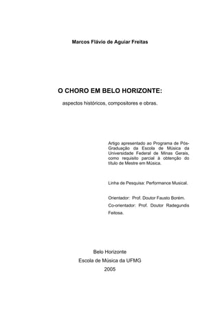 Marcos Flávio de Aguiar Freitas
O CHORO EM BELO HORIZONTE:
aspectos históricos, compositores e obras.
Artigo apresentado ao Programa de Pós-
Graduação da Escola de Música da
Universidade Federal de Minas Gerais,
como requisito parcial à obtenção do
título de Mestre em Música.
Linha de Pesquisa: Performance Musical.
Orientador: Prof. Doutor Fausto Borém.
Co-orientador: Prof. Doutor Radegundis
Feitosa.
Belo Horizonte
Escola de Música da UFMG
2005
 