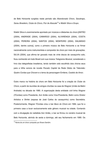 de Belo Horizonte surgidos neste período são Abandonado Choro, Sacatrapo,
Sarau Brasileiro, Clube do Choro, Flor de Abacate14
e Waldir Silva e Grupo.
Waldir Silva é unanimemente apontado por músicos e diletantes do choro [ANTÃO
(2004), ANDRADE (2004), CAMARGO (2004), ALVARENGA (2004), COSTA
(2004), PEREIRA (2004), SANTOS (2004), MONTEIRO (2004), DALMÁSIO
(2004), dentre outros], como o primeiro músico de Belo Horizonte a se firmar
nacionalmente como instrumentista e compositor de choro por meio de gravações.
SILVA (2004), que afirma ter gravado mais de vinte discos de cavaquinho solo,
ficou conhecido em todo Brasil com sua música Telegrama Musical, considerado o
hino dos telegrafistas brasileiros, tendo também sido escolhido dois choros seus
para a trilha sonora da novela Pecado Capital da Rede Globo de Televisão:
Quatro Cordas que Choram e o tema da personagem Emilene, Castelo de Amor.
Outro marco na história do choro em Belo Horizonte foi a criação do Clube do
Choro, a partir de reuniões de amigos chorões na casa de Wagner (irmão de Belini
Andrade) na década de 1980. A organização desta entidade civil tinha Wagner
(7Cordas) como Presidente, Acir Antão como Vice-Presidente, Belini como Diretor
Artístico e Shirlei (esposa de José Carlos do cavaquinho) como Secretária.
Posteriormente, Wagner 7Cordas criou o bar Beco do Choro em 1984, que foi a
primeira casa a tocar exclusivamente este gênero musical na cidade. Contando
com a divulgação do radialista Acir Antão, o bar se firmou no cenário musical de
Belo Horizonte, abrindo de sexta a domingo, até seu fechamento em 1989. Os
14
Nome de um choro composto por Álvaro Sandim.
 