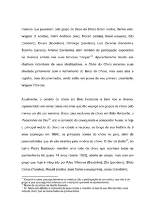 músicos que passaram pelo grupo do Beco do Choro foram muitos, dentre eles:
Wagner (7 cordas), Belini Andrade (sax), Mozart (violão), Baesi (cavaco), Zito
(pandeiro), Cícero (Acordeon), Camargo (pandeiro), Luiz Zacarias (bandolim),
Toninho (cavaco), Antônio (bandolim), além também da participação esporádica
de diversos artistas nas suas famosas “canjas”15
. Aparentemente devido aos
objetivos individuais de seus idealizadores, o Clube do Choro encerrou suas
atividade juntamente com o fechamento do Beco do Choro, mas suas atas e
registro, bem documentados, ainda estão em posse de seu primeiro presidente,
Wagner 7Cordas.
Atualmente, o cenário do choro em Belo Horizonte é bem rico e diverso,
representado em várias casas noturnas que dão espaço aos grupos de choro pelo
menos um dia por semana. Única casa exclusiva de choro em Belo Horizonte, o
Pedacinhos do Céu16
, sob o comando do cavaquinista e compositor Ausier, é hoje
o principal reduto do choro na cidade e recebeu, ao longo de sua história de 9
anos (começou em 1996), os principais nomes do choro no país, além de
personalidades que ali vão atraídas pela mística do choro. O Bar do Bolão17
, no
bairro Padre Eustáquio, mantém uma roda de choro que acontece todas as
quintas-feiras há quase 14 anos (desde 1992), aberta às canjas, mas com um
grupo que hoje é integrado por Ildeu Vilanova (Bandolim), Zito (pandeiro), Silvio
Carlos (7cordas), Mozart (violão), José Carlos (cavaquinho), Jonas (Bandolim).
15
Canja é o nome que popularmente os músicos dão a participação de um músico que não é do
grupo e que toca algumas músicas com o conjunto que está se apresentando.
16
Nome de um choro de Waldir Azevedo.
17
Sr. Raimundo (Bolão) é violonista de sete cordas e mantém no bar de seu filho (Aroldo) uma
roda de choro que se reúne todas as quintas-feiras.
 