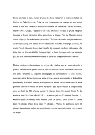 Como em todo o país, muitos grupos de choro nasceram e foram desfeitos na
história de Belo Horizonte. Entre os que conseguiram se manter por um tempo
maior e hoje são referência musical na cidade, se destacam: Sarau Brasileiro,
Waldir Silva e grupo, Pedacinhos do Céu, Paulinho 7cordas e grupo, Wagner
7cordas e Grupo, Siricotico, Elisa (acordeon) e Grupo, Flor de Abacate dentre
outros. O grupo Sarau Brasileiro produziu o CD Sarau Brasileiro interpreta Geraldo
Alvarenga (2001) com obras de seu idealizador Geraldo Alvarenga (cavaco). O
grupo Flor de Abacate desenvolve trabalho de pesquisa no choro e já gravou três
CDs: Flor de Abacate (1999), Batuque(2002) e Belini Andrade e Flor de Abacate
(2004), este último totalmente dedicado às obras do compositor Belini Andrade.
Muitos músicos e divulgadores do choro não citados aqui e, especialmente o
público amante deste gênero musical, têm contribuído para o movimento do choro
em Belo Horizonte. A seguinte catalogação de compositores e seus choros,
acompanhados do tipo (choro ou valsa-choro), ano de composição e dedicatória
(se houver), é também seletiva e visa preservar, ciente de sua incompletude, esta
primeira história do choro em Belo Horizonte. São apresentados 8 compositores
com um total de 164 choros: Ausier V. Santos (com 05 obras), Belini A. de
Andrade (com 74 obras), Geraldo R. L. de Alvarenga(com 23 obras), Gustavo H.
Monteiro (com 20 obras), Hélio Pereira (com 04 obras), Sílvio Carlos S. Costa
(com 18 obras), Waldir Silva (com 11 obras) e Warley H. Dalmásio (com 09
obras). As partituras podem ser encontradas com os compositores ou com o autor
do artigo.
 