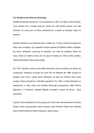 4.3. Geraldo Lúcio Rosa de Alvarenga
Geraldo Alvarenga nasceu em 13 de setembro de 1957, em Itabira, Minas Gerais.
Teve contato com a música cedo por nascer em uma família musical: sua mãe
montava um coral com os filhos, ensinando-os a cantar as diversas vozes da
partitura.
Geraldo despertou seu interesse para o violão aos 12 anos, tocando sucessos do
rádio com os amigos, cujo repertório incluía músicas de Roberto Carlos e Beatles.
No choro, entretanto, iniciou-se no pandeiro, por meio do professor Pedro de
Caux. Ainda em Itabira, tocou em um grupo formado por Silvio Carlos (violão),
Cláudio (bandolim) e ele na percussão,
Em 1976, Geraldo mudou-se para Belo Horizonte, onde se dedicou ao estudo do
cavaquinho. Participou do grupo de choro Flor de Abacate até 1988, quando se
desligou para criar o grupo Sarau Brasileiro, ao lado de Cadinho Ruas (sete
cordas), Cícero (acordeon) e Ronaldo (pandeiro). Em 1994, o Sarau Brasileiro se
reestruturou e, hoje, conta com Geraldo Alvarenga (cavaquinho), Hélio Pereira
(Bandolim e Trombone), Geraldo Magela (7cordas) e Isaías de Souza - Zazá
(pandeiro).
O grupo Sarau Brasileiro é um dos grupos de choro mais representativos de Minas
Gerais, tendo acompanhado vários músicos como Paulinho Pedra Azul, Roberto
Silva, Emilinha Borba e Nelson Sargento, dentre outros.
 