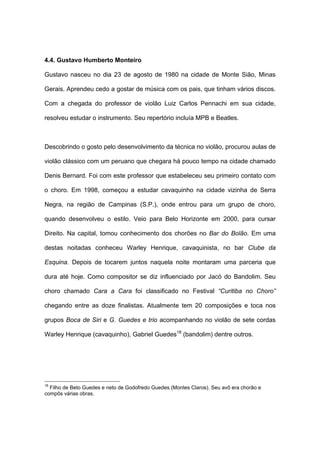 4.4. Gustavo Humberto Monteiro
Gustavo nasceu no dia 23 de agosto de 1980 na cidade de Monte Sião, Minas
Gerais. Aprendeu cedo a gostar de música com os pais, que tinham vários discos.
Com a chegada do professor de violão Luiz Carlos Pennachi em sua cidade,
resolveu estudar o instrumento. Seu repertório incluía MPB e Beatles.
Descobrindo o gosto pelo desenvolvimento da técnica no violão, procurou aulas de
violão clássico com um peruano que chegara há pouco tempo na cidade chamado
Denis Bernard. Foi com este professor que estabeleceu seu primeiro contato com
o choro. Em 1998, começou a estudar cavaquinho na cidade vizinha de Serra
Negra, na região de Campinas (S.P.), onde entrou para um grupo de choro,
quando desenvolveu o estilo. Veio para Belo Horizonte em 2000, para cursar
Direito. Na capital, tomou conhecimento dos chorões no Bar do Bolão. Em uma
destas noitadas conheceu Warley Henrique, cavaquinista, no bar Clube da
Esquina. Depois de tocarem juntos naquela noite montaram uma parceria que
dura até hoje. Como compositor se diz influenciado por Jacó do Bandolim. Seu
choro chamado Cara a Cara foi classificado no Festival “Curitiba no Choro”
chegando entre as doze finalistas. Atualmente tem 20 composições e toca nos
grupos Boca de Siri e G. Guedes e trio acompanhando no violão de sete cordas
Warley Henrique (cavaquinho), Gabriel Guedes18
(bandolim) dentre outros.
18
Filho de Beto Guedes e neto de Godofredo Guedes (Montes Claros). Seu avô era chorão e
compôs várias obras.
 