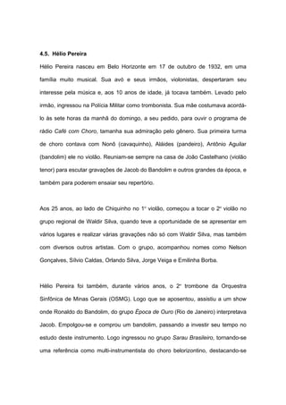 4.5. Hélio Pereira
Hélio Pereira nasceu em Belo Horizonte em 17 de outubro de 1932, em uma
família muito musical. Sua avó e seus irmãos, violonistas, despertaram seu
interesse pela música e, aos 10 anos de idade, já tocava também. Levado pelo
irmão, ingressou na Polícia Militar como trombonista. Sua mãe costumava acordá-
lo às sete horas da manhã do domingo, a seu pedido, para ouvir o programa de
rádio Café com Choro, tamanha sua admiração pelo gênero. Sua primeira turma
de choro contava com Nonô (cavaquinho), Aláides (pandeiro), Antônio Aguilar
(bandolim) ele no violão. Reuniam-se sempre na casa de João Castelhano (violão
tenor) para escutar gravações de Jacob do Bandolim e outros grandes da época, e
também para poderem ensaiar seu repertório.
Aos 25 anos, ao lado de Chiquinho no 1º violão, começou a tocar o 2º violão no
grupo regional de Waldir Silva, quando teve a oportunidade de se apresentar em
vários lugares e realizar várias gravações não só com Waldir Silva, mas também
com diversos outros artistas. Com o grupo, acompanhou nomes como Nelson
Gonçalves, Sílvio Caldas, Orlando Silva, Jorge Veiga e Emilinha Borba.
Hélio Pereira foi também, durante vários anos, o 2º trombone da Orquestra
Sinfônica de Minas Gerais (OSMG). Logo que se aposentou, assistiu a um show
onde Ronaldo do Bandolim, do grupo Época de Ouro (Rio de Janeiro) interpretava
Jacob. Empolgou-se e comprou um bandolim, passando a investir seu tempo no
estudo deste instrumento. Logo ingressou no grupo Sarau Brasileiro, tornando-se
uma referência como multi-instrumentista do choro belorizontino, destacando-se
 
