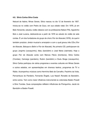 4.6. Silvio Carlos Silva Costa
Natural de Itabira, Minas Gerais, Silvio nasceu no dia 12 de fevereiro de 1957.
Iniciou-se no violão com Pedro de Caux, em sua cidade natal. Em 1976, já em
Belo Horizonte, estudou violão clássico com os professores Nelson Piló, Agostinho
Bob e José Lucena, dedicando-se a partir de 1978 ao estudo do violão de sete
cordas. É um dos fundadores do grupo de choro Flor de Abacate (1978), do qual é
também produtor, diretor musical e arranjador e com o qual gravou três CDs (Flor
de Abacate, Batuque e Belini e Flor de Abacate). No primeiro CD, participavam do
grupo Jorginho (cavaquinho), Ildeu (bandolim) e José Maria (clarinete). Hoje o
grupo Flor de Abacate conta com Marcos Flávio (trombone), Silvio Carlos
(7cordas), Camargo (pandeiro), Rubim (bandolim) e Dudu Braga (cavaquinho).
Silvio Carlos participou de vários programas e eventos culturais em Minas Gerais
e outros estados, em apresentações em diversos teatros, programas de TV e
Rádio. Acompanhou músicos como Hermínio Belo de Carvalho, Paulinho da Viola,
Pernambuco do Pandeiro, Fernando Ângelo, Luiz Nassif, Ronaldo do Bandolim,
entre outros. Tem como maior influência instrumental os violonistas Baden Powell
e Dino 7cordas. Suas composições refletem influências de Pixinguinha, Jacob do
Bandolim e Baden Powell.
 