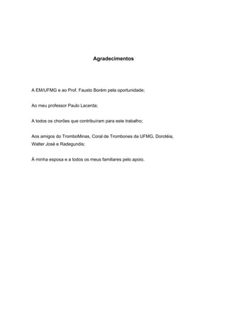 Agradecimentos
A EM/UFMG e ao Prof. Fausto Borém pela oportunidade;
Ao meu professor Paulo Lacerda;
A todos os chorões que contribuíram para este trabalho;
Aos amigos do TromboMinas, Coral de Trombones da UFMG, Dorotéia,
Walter José e Radegundis;
À minha esposa e a todos os meus familiares pelo apoio.
 