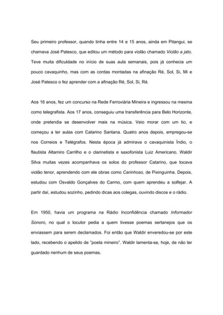 Seu primeiro professor, quando tinha entre 14 e 15 anos, ainda em Pitangui, se
chamava José Patesco, que editou um método para violão chamado Violão a jato.
Teve muita dificuldade no início de suas aula semanais, pois já conhecia um
pouco cavaquinho, mas com as cordas montadas na afinação Ré, Sol, Si, Mi e
José Patesco o fez aprender com a afinação Ré, Sol, Si, Ré.
Aos 16 anos, fez um concurso na Rede Ferroviária Mineira e ingressou na mesma
como telegrafista. Aos 17 anos, conseguiu uma transferência para Belo Horizonte,
onde pretendia se desenvolver mais na música. Veio morar com um tio, e
começou a ter aulas com Catarino Santana. Quatro anos depois, empregou-se
nos Correios e Telégrafos. Nesta época já admirava o cavaquinista Índio, o
flautista Altamiro Carrilho e o clarinetista e saxofonista Luiz Americano. Waldir
Silva muitas vezes acompanhava os solos do professor Catarino, que tocava
violão tenor, aprendendo com ele obras como Carinhoso, de Pixinguinha. Depois,
estudou com Osvaldo Gonçalves do Carmo, com quem aprendeu a solfejar. A
partir daí, estudou sozinho, pedindo dicas aos colegas, ouvindo discos e o rádio.
Em 1950, havia um programa na Rádio Inconfidência chamado Informador
Sonoro, no qual o locutor pedia a quem tivesse poemas sertanejos que os
enviassem para serem declamados. Foi então que Waldir enveredou-se por este
lado, recebendo o apelido de ”poeta mineiro”. Waldir lamenta-se, hoje, de não ter
guardado nenhum de seus poemas.
 