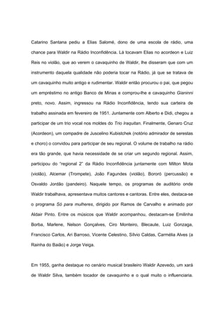 Catarino Santana pediu a Elias Salomé, dono de uma escola de rádio, uma
chance para Waldir na Rádio Inconfidência. Lá tocavam Elias no acordeon e Luiz
Reis no violão, que ao verem o cavaquinho de Waldir, lhe disseram que com um
instrumento daquela qualidade não poderia tocar na Rádio, já que se tratava de
um cavaquinho muito antigo e rudimentar. Waldir então procurou o pai, que pegou
um empréstimo no antigo Banco de Minas e comprou-lhe e cavaquinho Gianinni
preto, novo. Assim, ingressou na Rádio Inconfidência, tendo sua carteira de
trabalho assinada em fevereiro de 1951. Juntamente com Alberto e Didi, chegou a
participar de um trio vocal nos moldes do Trio Iraquitan. Finalmente, Genaro Cruz
(Acordeon), um compadre de Juscelino Kubistchek (notório admirador de serestas
e choro) o convidou para participar de seu regional. O volume de trabalho na rádio
era tão grande, que havia necessidade de se criar um segundo regional. Assim,
participou do “regional 2” da Rádio Inconfidência juntamente com Milton Mota
(violão), Alcemar (Trompete), João Fagundes (violão), Bororó (percussão) e
Osvaldo Jordão (pandeiro). Naquele tempo, os programas de auditório onde
Waldir trabalhava, apresentava muitos cantores e cantoras. Entre eles, destaca-se
o programa Só para mulheres, dirigido por Ramos de Carvalho e animado por
Aldair Pinto. Entre os músicos que Waldir acompanhou, destacam-se Emilinha
Borba, Marlene, Nelson Gonçalves, Ciro Monteiro, Blecaute, Luiz Gonzaga,
Francisco Carlos, Ari Barroso, Vicente Celestino, Sílvio Caldas, Carmélia Alves (a
Rainha do Baião) e Jorge Veiga.
Em 1955, ganha destaque no cenário musical brasileiro Waldir Azevedo, um xará
de Waldir Silva, também tocador de cavaquinho e o qual muito o influenciaria.
 