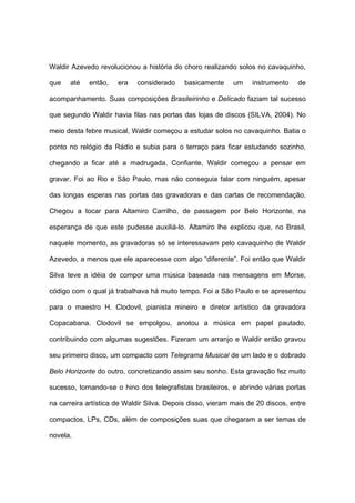 Waldir Azevedo revolucionou a história do choro realizando solos no cavaquinho,
que até então, era considerado basicamente um instrumento de
acompanhamento. Suas composições Brasileirinho e Delicado faziam tal sucesso
que segundo Waldir havia filas nas portas das lojas de discos (SILVA, 2004). No
meio desta febre musical, Waldir começou a estudar solos no cavaquinho. Batia o
ponto no relógio da Rádio e subia para o terraço para ficar estudando sozinho,
chegando a ficar até a madrugada. Confiante, Waldir começou a pensar em
gravar. Foi ao Rio e São Paulo, mas não conseguia falar com ninguém, apesar
das longas esperas nas portas das gravadoras e das cartas de recomendação.
Chegou a tocar para Altamiro Carrilho, de passagem por Belo Horizonte, na
esperança de que este pudesse auxiliá-lo. Altamiro lhe explicou que, no Brasil,
naquele momento, as gravadoras só se interessavam pelo cavaquinho de Waldir
Azevedo, a menos que ele aparecesse com algo “diferente”. Foi então que Waldir
Silva teve a idéia de compor uma música baseada nas mensagens em Morse,
código com o qual já trabalhava há muito tempo. Foi a São Paulo e se apresentou
para o maestro H. Clodovil, pianista mineiro e diretor artístico da gravadora
Copacabana. Clodovil se empolgou, anotou a música em papel pautado,
contribuindo com algumas sugestões. Fizeram um arranjo e Waldir então gravou
seu primeiro disco, um compacto com Telegrama Musical de um lado e o dobrado
Belo Horizonte do outro, concretizando assim seu sonho. Esta gravação fez muito
sucesso, tornando-se o hino dos telegrafistas brasileiros, e abrindo várias portas
na carreira artística de Waldir Silva. Depois disso, vieram mais de 20 discos, entre
compactos, LPs, CDs, além de composições suas que chegaram a ser temas de
novela.
 