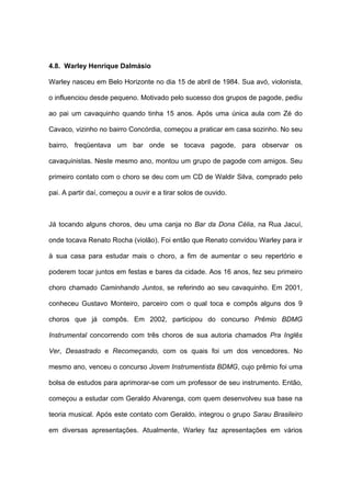 4.8. Warley Henrique Dalmásio
Warley nasceu em Belo Horizonte no dia 15 de abril de 1984. Sua avó, violonista,
o influenciou desde pequeno. Motivado pelo sucesso dos grupos de pagode, pediu
ao pai um cavaquinho quando tinha 15 anos. Após uma única aula com Zé do
Cavaco, vizinho no bairro Concórdia, começou a praticar em casa sozinho. No seu
bairro, freqüentava um bar onde se tocava pagode, para observar os
cavaquinistas. Neste mesmo ano, montou um grupo de pagode com amigos. Seu
primeiro contato com o choro se deu com um CD de Waldir Silva, comprado pelo
pai. A partir daí, começou a ouvir e a tirar solos de ouvido.
Já tocando alguns choros, deu uma canja no Bar da Dona Célia, na Rua Jacuí,
onde tocava Renato Rocha (violão). Foi então que Renato convidou Warley para ir
à sua casa para estudar mais o choro, a fim de aumentar o seu repertório e
poderem tocar juntos em festas e bares da cidade. Aos 16 anos, fez seu primeiro
choro chamado Caminhando Juntos, se referindo ao seu cavaquinho. Em 2001,
conheceu Gustavo Monteiro, parceiro com o qual toca e compôs alguns dos 9
choros que já compôs. Em 2002, participou do concurso Prêmio BDMG
Instrumental concorrendo com três choros de sua autoria chamados Pra Inglês
Ver, Desastrado e Recomeçando, com os quais foi um dos vencedores. No
mesmo ano, venceu o concurso Jovem Instrumentista BDMG, cujo prêmio foi uma
bolsa de estudos para aprimorar-se com um professor de seu instrumento. Então,
começou a estudar com Geraldo Alvarenga, com quem desenvolveu sua base na
teoria musical. Após este contato com Geraldo, integrou o grupo Sarau Brasileiro
em diversas apresentações. Atualmente, Warley faz apresentações em vários
 