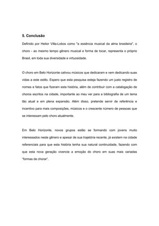 5. Conclusão
Definido por Heitor Villa-Lobos como "a essência musical da alma brasileira", o
choro - ao mesmo tempo gênero musical e forma de tocar, representa o próprio
Brasil, em toda sua diversidade e virtuosidade.
O choro em Belo Horizonte cativou músicos que dedicaram e vem dedicando suas
vidas a este estilo. Espero que esta pesquisa esteja fazendo um justo registro de
nomes e fatos que fizeram esta história, além de contribuir com a catalogação de
choros escritos na cidade, importante ao meu ver para a bibliografia de um tema
tão atual e em plena expansão. Além disso, pretende servir de referência e
incentivo para mais composições, músicos e o crescente número de pessoas que
se interessam pelo choro atualmente.
Em Belo Horizonte, novos grupos estão se formando com jovens muito
interessados neste gênero e apesar de sua trajetória recente, já existem na cidade
referenciais para que esta história tenha sua natural continuidade, fazendo com
que esta nova geração vivencie a emoção do choro em suas mais variadas
“formas de chorar”.
 
