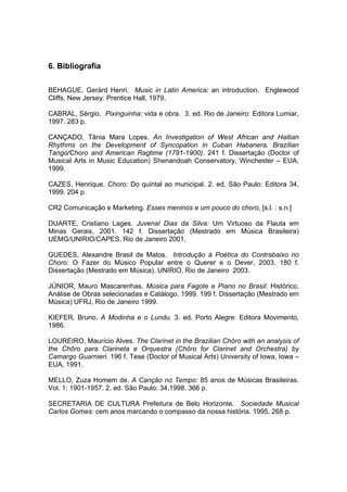 6. Bibliografia
BEHAGUE, Geràrd Henri. Music in Latin America: an introduction. Englewood
Cliffs, New Jersey: Prentice Hall, 1979.
CABRAL, Sérgio. Pixinguinha: vida e obra. 3. ed. Rio de Janeiro: Editora Lumiar,
1997. 283 p.
CANÇADO, Tânia Mara Lopes. An Investigation of West African and Haitian
Rhythms on the Development of Syncopation in Cuban Habanera, Brazilian
Tango/Choro and American Ragtime (1791-1900). 241 f. Dissertação (Doctor of
Musical Arts in Music Education) Shenandoah Conservatory, Winchester – EUA,
1999.
CAZES, Henrique. Choro: Do quintal ao municipal. 2. ed. São Paulo: Editora 34,
1999. 204 p.
CR2 Comunicação e Marketing. Esses meninos e um pouco do choro, [s.l. : s.n.]
DUARTE, Cristiano Lages. Juvenal Dias da Silva: Um Virtuoso da Flauta em
Minas Gerais, 2001. 142 f. Dissertação (Mestrado em Música Brasileira)
UEMG/UNIRIO/CAPES, Rio de Janeiro 2001.
GUEDES, Alexandre Brasil de Matos. Introdução à Poética do Contrabaixo no
Choro: O Fazer do Músico Popular entre o Querer e o Dever, 2003. 180 f.
Dissertação (Mestrado em Música). UNIRIO, Rio de Janeiro 2003.
JÚNIOR, Mauro Mascarenhas. Música para Fagote e Piano no Brasil: Histórico,
Análise de Obras selecionadas e Catálogo. 1999. 199 f. Dissertação (Mestrado em
Música) UFRJ, Rio de Janeiro 1999.
KIEFER, Bruno. A Modinha e o Lundu. 3. ed. Porto Alegre: Editora Movimento,
1986.
LOUREIRO, Maurício Alves. The Clarinet in the Brazilian Chôro with an analysis of
the Chôro para Clarineta e Orquestra (Chôro for Clarinet and Orchestra) by
Camargo Guarnieri. 196 f. Tese (Doctor of Musical Arts) University of Iowa, Iowa –
EUA, 1991.
MELLO, Zuza Homem de. A Canção no Tempo: 85 anos de Músicas Brasileiras.
Vol. 1: 1901-1957. 2. ed. São Paulo: 34,1998. 366 p.
SECRETARIA DE CULTURA Prefeitura de Belo Horizonte. Sociedade Musical
Carlos Gomes: cem anos marcando o compasso da nossa história. 1995, 268 p.
 