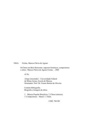 F862c Freitas, Marcos Flávio de Aguiar
O Choro em Belo Horizonte: aspectos históricos, compositores
e obras / Marcos Flávio de Aguiar Freitas. – 2005
43 fls.
Artigo (mestrado) – Universidade Federal
de Minas Gerais, Escola de Música.
Orientador: Prof. Dr. Fausto Borém de Oliveira
Contém bibliografia.
Biografia e listagem de obras.
1. Música Popular Brasileira. 2. Choro (música).
3. Compositores – Brasil. I. Título.
CDD. 780.981
 