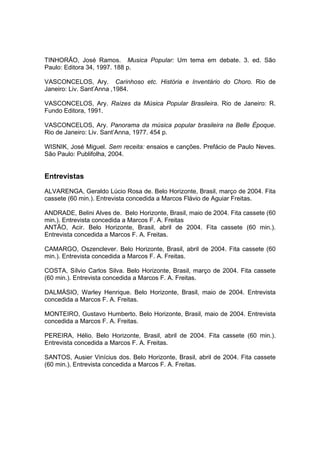 TINHORÃO, José Ramos. Musica Popular: Um tema em debate. 3. ed. São
Paulo: Editora 34, 1997. 188 p.
VASCONCELOS, Ary. Carinhoso etc. História e Inventário do Choro. Rio de
Janeiro: Liv. Sant’Anna ,1984.
VASCONCELOS, Ary. Raízes da Música Popular Brasileira. Rio de Janeiro: R.
Fundo Editora, 1991.
VASCONCELOS, Ary. Panorama da música popular brasileira na Belle Époque.
Rio de Janeiro: Liv. Sant’Anna, 1977. 454 p.
WISNIK, José Miguel. Sem receita: ensaios e canções. Prefácio de Paulo Neves.
São Paulo: Publifolha, 2004.
Entrevistas
ALVARENGA, Geraldo Lúcio Rosa de. Belo Horizonte, Brasil, março de 2004. Fita
cassete (60 min.). Entrevista concedida a Marcos Flávio de Aguiar Freitas.
ANDRADE, Belini Alves de. Belo Horizonte, Brasil, maio de 2004. Fita cassete (60
min.). Entrevista concedida a Marcos F. A. Freitas
ANTÃO, Acir. Belo Horizonte, Brasil, abril de 2004. Fita cassete (60 min.).
Entrevista concedida a Marcos F. A. Freitas.
CAMARGO, Oszenclever. Belo Horizonte, Brasil, abril de 2004. Fita cassete (60
min.). Entrevista concedida a Marcos F. A. Freitas.
COSTA, Sílvio Carlos Silva. Belo Horizonte, Brasil, março de 2004. Fita cassete
(60 min.). Entrevista concedida a Marcos F. A. Freitas.
DALMÁSIO, Warley Henrique. Belo Horizonte, Brasil, maio de 2004. Entrevista
concedida a Marcos F. A. Freitas.
MONTEIRO, Gustavo Humberto. Belo Horizonte, Brasil, maio de 2004. Entrevista
concedida a Marcos F. A. Freitas.
PEREIRA, Hélio. Belo Horizonte, Brasil, abril de 2004. Fita cassete (60 min.).
Entrevista concedida a Marcos F. A. Freitas.
SANTOS, Ausier Vinícius dos. Belo Horizonte, Brasil, abril de 2004. Fita cassete
(60 min.). Entrevista concedida a Marcos F. A. Freitas.
 