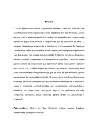 Resumo
O choro, gênero instrumental originalmente brasileiro, cada vez mais tem sido
escolhido como tema de pesquisa no meio acadêmico. Em Belo Horizonte, apesar
de uma história ainda não centenária, o choro se consolidou com uma produção
regular de grupos instrumentais e compositores que se dedicaram ao estilo. O
presente estudo busca documentar a trajetória do choro na capital do Estado de
Minas Gerais, desde a sua vinda do Rio de Janeiro, passando pelos programas ao
vivo dos chorões nas antigas rádios da cidade, finalizando com traços biográficos
de seus principais compositores e a catalogação de suas obras. Tendo em vista o
grande número de compositores que escreveram obras nesse gênero, optou-se
pelo recorte que considera apenas os músicos que atuaram regularmente tanto
como instrumentistas de reconhecidos grupos de choro de Belo Horizonte, quanto
compositores de considerável produção. O exíguo número de fontes levou-nos à
estratégia de utilizar, como principais procedimentos metodológicos, a análise das
peças e entrevistas semi-estruturadas com compositores, instrumentistas e
radialistas. As obras foram catalogadas segundo os parâmetros de data,
compositor, dedicatória (caso existente), gênero (choro ou valsa-choro) e
localização.
Palavras-chave: Choro em Belo Horizonte, música popular brasileira,
compositores, catalogação musical.
 