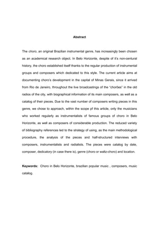 Abstract
The choro, an original Brazilian instrumental genre, has increasingly been chosen
as an academical research object. In Belo Horizonte, despite of it’s non-centural
history, the choro established itself thanks to the regular production of instrumental
groups and composers which dedicated to this style. The current article aims at
documenting choro’s development in the capital of Minas Gerais, since it arrived
from Rio de Janeiro, throughout the live broadcastings of the “chorões” in the old
radios of the city, with biographical information of its main composers, as well as a
catalog of their pieces. Due to the vast number of composers writing pieces in this
genre, we chose to approach, within the scope pf this article, only the musicians
who worked regularly as instrumentalists of famous groups of choro in Belo
Horizonte, as well as composers of considerable production. The reduced variety
of bibliography references led to the strategy of using, as the main methodological
procedure, the analysis of the pieces and half-structured interviews with
composers, instrumentalists and radialists. The pieces were catalog by date,
composer, dedicatory (in case there is), genre (choro or waltz-choro) and location.
Keywords: Choro in Belo Horizonte, brazilian popular music , composers, music
catalog.
 