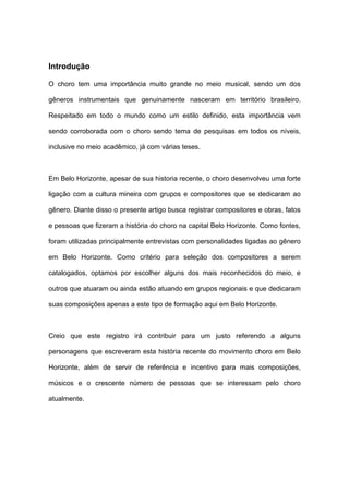 Introdução
O choro tem uma importância muito grande no meio musical, sendo um dos
gêneros instrumentais que genuinamente nasceram em território brasileiro.
Respeitado em todo o mundo como um estilo definido, esta importância vem
sendo corroborada com o choro sendo tema de pesquisas em todos os níveis,
inclusive no meio acadêmico, já com várias teses.
Em Belo Horizonte, apesar de sua historia recente, o choro desenvolveu uma forte
ligação com a cultura mineira com grupos e compositores que se dedicaram ao
gênero. Diante disso o presente artigo busca registrar compositores e obras, fatos
e pessoas que fizeram a história do choro na capital Belo Horizonte. Como fontes,
foram utilizadas principalmente entrevistas com personalidades ligadas ao gênero
em Belo Horizonte. Como critério para seleção dos compositores a serem
catalogados, optamos por escolher alguns dos mais reconhecidos do meio, e
outros que atuaram ou ainda estão atuando em grupos regionais e que dedicaram
suas composições apenas a este tipo de formação aqui em Belo Horizonte.
Creio que este registro irá contribuir para um justo referendo a alguns
personagens que escreveram esta história recente do movimento choro em Belo
Horizonte, além de servir de referência e incentivo para mais composições,
músicos e o crescente número de pessoas que se interessam pelo choro
atualmente.
 