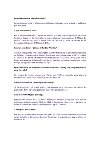 Cuando empezaste a estudiar música?

Empecé cuando tenía 12 años aunque había aprendido ya a tocar la Guitarra y el Piano
por mi cuenta.

A que conservatorio fuiste?

Fui, a tres conservatorios. Empecé estudiando por libre con una profesora particular
hasta que llegue a 4 de Piano. Ahí me apunte al conservatorio superior de Música de
Murcia. Después me Pase al Oscar Espla de Alicante y acabe la carrera en el
Conservatorio Superior de Música de Elche.

Cuantos años tenías y por que te fuiste a América?

Tenía 26 años cuando vine a Washington. Siempre había querido estudiar música fuera
de España y como conocía a muchos Americanos que estudiaron en el CAS el colegio
de valencia, me anime a buscar universidades aquí en los Estados Unidos y me vine a
hacer unas pruebas de las cuales me dieron una Beca completa en Columbia Union
College y al siguiente año me vine para aquí.

Que otras cosas has compuesto además de la ópera OH My Son y la pieza musical
para Chrysalis?

He compuesto muchas piezas para Piano, para Violín y orquesta, para piano y
orquesta, para música Pop también, para Arpa y Voz, etc.

Además de la música, tienes algún otro hobby?

Si. La Fotografía y el diseño gráfico. Me encanta hacer yo mismo los vídeos de
promoción de mi obra y las postales y los pósters de los estrenos.

Para cuando Oh My Son en Europa?

Este próximo Viernes día 13 vuelvo a Roma para empezar a preparar cosas para el
estreno de ahí este próximo Abril del 2013. Y después de hacerlo en el Vaticano en
Roma lo haremos en Venecia y posiblemente Empaña también.

Y en España para cuando?

Me gustaría hacerlo este próximo año pero no lo se todavía. Depende de muchas
cosas, del dinero, de que puedan venir los coros y la orquesta que voy a utilizar en
Roma etc. etc.
 