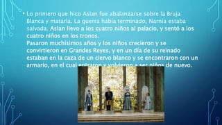 • Lo primero que hico Aslan fue abalanzarse sobre la Bruja
Blanca y matarla. La guerra había terminado, Narnia estaba
salvada. Aslan llevo a los cuatro niños al palacio, y sentó a los
cuatro niños en los tronos.
Pasaron muchísimos años y los niños crecieron y se
convirtieron en Grandes Reyes, y en un día de su reinado
estaban en la caza de un ciervo blanco y se encontraron con un
armario, en el cual entraron y volvieron a ser niños de nuevo.
 