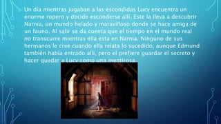 Un día mientras jugaban a las escondidas Lucy encuentra un
enorme ropero y decide esconderse allí. Este la lleva a descubrir
Narnia, un mundo helado y maravilloso donde se hace amiga de
un fauno. Al salir se da cuenta que el tiempo en el mundo real
no transcurre mientras ella esta en Narnia. Ninguno de sus
hermanos le cree cuando ella relata lo sucedido, aunque Edmund
también había entrado allí, pero el prefiere guardar el secreto y
hacer quedar a Lucy como una mentirosa.
 