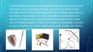 La Reina Blanca se enoja con Edmund al ver que no viene con sus
hermanos pero lo perdona al saber que están en lo del Castor.
Los lobos de la reina van en búsqueda de los chicos pero ellos ya
han huido. Van camino a la mesa de piedra a encontrarse con
Aslan. En el viaje se les presenta Santa Claus que les da a cada
uno un especial regalo. A Peter un escudo y una espada , a Susan
un arco y flecha y un corno mágico para pedir ayuda, por ultimo
a Lucy una poción mágica que puede revertir la muerte y una
pequeña daga.
 
