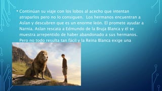 • Continúan su viaje con los lobos al acecho que intentan
atraparlos pero no lo consiguen. Los hermanos encuentran a
Aslan y descubren que es un enorme león. El promete ayudar a
Narnia. Aslan rescata a Edmundo de la Bruja Blanca y él se
muestra arrepentido de haber abandonado a sus hermanos.
Pero no todo resulta tan fácil y la Reina Blanca exige una
reunión con Aslan.
 