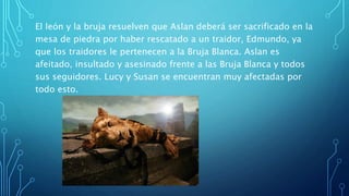 El león y la bruja resuelven que Aslan deberá ser sacrificado en la
mesa de piedra por haber rescatado a un traidor, Edmundo, ya
que los traidores le pertenecen a la Bruja Blanca. Aslan es
afeitado, insultado y asesinado frente a las Bruja Blanca y todos
sus seguidores. Lucy y Susan se encuentran muy afectadas por
todo esto.
 