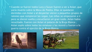 • Cuando se fueron todos Lucy y Susan fueron a ver a Aslan ,que
yacía muerto sobre la Mesa de Piedra. Ellas se quedaron
dormidas con Aslan y al despertar vieron a pequeños grupos de
ratones que rompieron las sogas. Las niñas se empezaron a ir
pero se dieron vuelta y escucharon un gran ruido. Aslan había
resucitado. Fueron con Aslan al palacio de la Bruja Blanca ,
Aslan soplo sobre todas las estatuas y las revivió y fueron a la
guerra contra el ejercito de la Bruja Blanca.
 