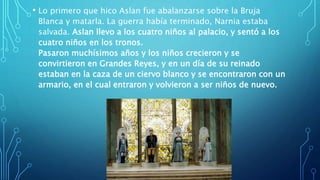 • Lo primero que hico Aslan fue abalanzarse sobre la Bruja
Blanca y matarla. La guerra había terminado, Narnia estaba
salvada. Aslan llevo a los cuatro niños al palacio, y sentó a los
cuatro niños en los tronos.
Pasaron muchísimos años y los niños crecieron y se
convirtieron en Grandes Reyes, y en un día de su reinado
estaban en la caza de un ciervo blanco y se encontraron con un
armario, en el cual entraron y volvieron a ser niños de nuevo.
 