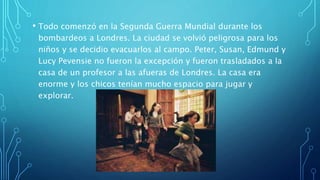 • Todo comenzó en la Segunda Guerra Mundial durante los
bombardeos a Londres. La ciudad se volvió peligrosa para los
niños y se decidio evacuarlos al campo. Peter, Susan, Edmund y
Lucy Pevensie no fueron la excepción y fueron trasladados a la
casa de un profesor a las afueras de Londres. La casa era
enorme y los chicos tenían mucho espacio para jugar y
explorar.
 
