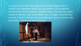 Asi pasan varios días hasta que unos turistas llegan a ver el
castillo y los hermanos tienen que esconderse. Se encuentran
nuevamente frente al ropero y deciden entrar. Esta vez los cuatro
entran en Narnia y son sorprendidos por su magia. Lucy los lleva
a visitar al fauno Tumnus solo para descubrir que su casa ha sido
destruida y Tumnus ha sido arrestado.
 