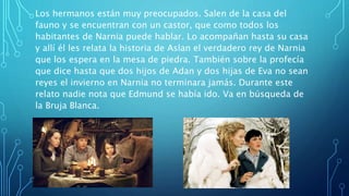 Los hermanos están muy preocupados. Salen de la casa del
fauno y se encuentran con un castor, que como todos los
habitantes de Narnia puede hablar. Lo acompañan hasta su casa
y allí él les relata la historia de Aslan el verdadero rey de Narnia
que los espera en la mesa de piedra. También sobre la profecía
que dice hasta que dos hijos de Adan y dos hijas de Eva no sean
reyes el invierno en Narnia no terminara jamás. Durante este
relato nadie nota que Edmund se había ido. Va en búsqueda de
la Bruja Blanca.
 