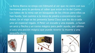 La Reina Blanca se enoja con Edmund al ver que no viene con sus
hermanos pero lo perdona al saber que están en lo del Castor.
Los lobos de la reina van en búsqueda de los chicos pero ellos ya
han huido. Van camino a la mesa de piedra a encontrarse con
Aslan. En el viaje se les presenta Santa Claus que les da a cada
uno un especial regalo. A Peter un escudo y una espada , a Susan
un arco y flecha y un corno mágico para pedir ayuda, por ultimo
a Lucy una poción mágica que puede revertir la muerte y una
pequeña daga.
 