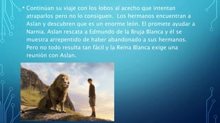 • Continúan su viaje con los lobos al acecho que intentan
atraparlos pero no lo consiguen. Los hermanos encuentran a
Aslan y descubren que es un enorme león. El promete ayudar a
Narnia. Aslan rescata a Edmundo de la Bruja Blanca y él se
muestra arrepentido de haber abandonado a sus hermanos.
Pero no todo resulta tan fácil y la Reina Blanca exige una
reunión con Aslan.
 