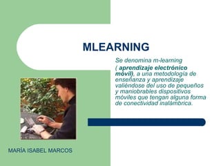MLEARNING Se denomina m-learning  (  aprendizaje electrónico móvil) , a una metodología de enseñanza y aprendizaje valiéndose del uso de pequeños y maniobrables dispositivos móviles que tengan alguna forma de conectividad inalámbrica. MARÍA ISABEL MARCOS 