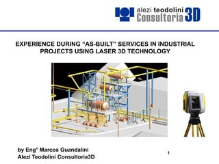 1
EXPERIENCE DURING “AS-BUILT” SERVICES IN INDUSTRIAL
PROJECTS USING LASER 3D TECHNOLOGY
by Eng° Marcos Guandalini
Alezi Teodolini Consultoria3D
 