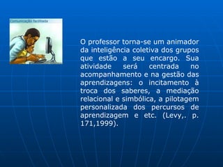 O professor torna-se um animador
da inteligência coletiva dos grupos
que estão a seu encargo. Sua
atividade    será    centrada     no
acompanhamento e na gestão das
aprendizagens: o incitamento à
troca dos saberes, a mediação
relacional e simbólica, a pilotagem
personalizada dos percursos de
aprendizagem e etc. (Levy,. p.
171,1999).
 