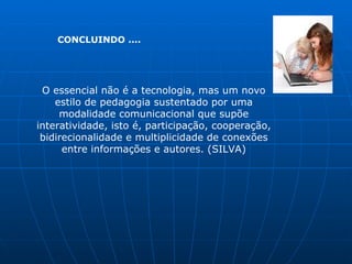 CONCLUINDO ....




 O essencial não é a tecnologia, mas um novo
    estilo de pedagogia sustentado por uma
     modalidade comunicacional que supõe
interatividade, isto é, participação, cooperação,
 bidirecionalidade e multiplicidade de conexões
      entre informações e autores. (SILVA)
 