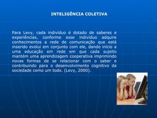 INTELIGÊNCIA COLETIVA



Para Levy, cada indivíduo é dotado de saberes e
experiências, conforme esse indivíduo adquire
conhecimentos a rede de comunicação que está
inserido evolui em conjunto com ele, dando início a
uma educação em rede em que cada sujeito
mantém uma aprendizagem cooperativa imprimindo
novas formas de se relacionar com o saber e
contribuindo para o desenvolvimento cognitivo da
sociedade como um todo. (Levy, 2000).
 