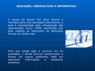 EDUCAÇÃO, CIBERCULTURA E INFORMÁTICA




A escola do século XXI deve formar o
indivíduo para uma sociedade cibercultural, a
qual é caracterizada pela virtualização das
organizações (Levy, 1999) permitindo que
seus sujeitos se relacionem de diferentes
formas em tempo real.




Para que esteja apto a conviver em tal
sociedade, a escola deve-se comprometer a
formar um sujeito autônomo, hábil em
selecionar   informações    e   reelaborar
conceitos.
 