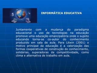 INFORMÁTICA EDUCATIVA




Juntamente com a mudança do paradigma
educacional o uso de tecnologias na educação
promove uma educação emancipatória onde o sujeito
educando torna-se co-autor do conhecimento
produzido em sala de aula. Para Litwin (2001) o
motivo principal da educação é a valorização das
formas cooperativas de construção do conhecimento,
solidárias, superadoras da competitividade, como
clima e alternativa de trabalho em aula.
 