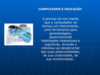 COMPUTADOR E EDUCAÇÃO


  é preciso ter em mente
    que o computador se
  tornou um instrumento,
    uma ferramenta para
       aprendizagem,
       desenvolvendo
 habilidades intelectuais e
    cognitivas, levando o
 indivíduo ao desabrochar
 das suas potencialidades,
   de sua criatividade, de
     sua inventividade.
 
