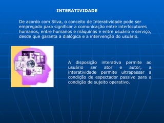INTERATIVIDADE

De acordo com Silva, o conceito de Interatividade pode ser
empregado para significar a comunicação entre interlocutores
humanos, entre humanos e máquinas e entre usuário e serviço,
desde que garanta a dialógica e a intervenção do usuário.




                      A disposição interativa permite ao
                      usuário     ser  ator   e     autor, a
                      interatividade permite ultrapassar a
                      condição de espectador passivo para a
                      condição de sujeito operativo.
 