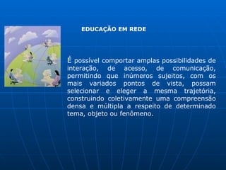 EDUCAÇÃO EM REDE




É possível comportar amplas possibilidades de
interação, de acesso, de comunicação,
permitindo que inúmeros sujeitos, com os
mais variados pontos de vista, possam
selecionar e eleger a mesma trajetória,
construindo coletivamente uma compreensão
densa e múltipla a respeito de determinado
tema, objeto ou fenômeno.
 