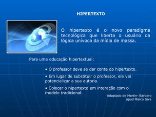 HIPERTEXTO



               O hipertexto é o novo paradigma
               tecnológica que liberta o usuário da
               lógica unívoca da mídia de massa.



Para uma educação hipertextual:

       • O professor deve se dar conta do hipertexto.
       • Em lugar de substituir o professor, ele vai
       potencializar a sua autoria.
       • Colocar o hipertexto em interação com o
       modelo tradicional.
                                       Adaptado de Martin- Barbero
                                                  apud Marco Siva
 