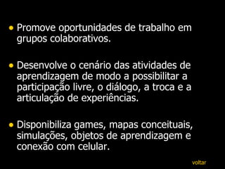 Promove oportunidades de trabalho em grupos colaborativos. Desenvolve o cenário das atividades de aprendizagem de modo a possibilitar a participação livre, o diálogo, a troca e a articulação de experiências. D isponibiliza   games, mapas conceituais, simulações, objetos de aprendizagem e conexão com celular. voltar 